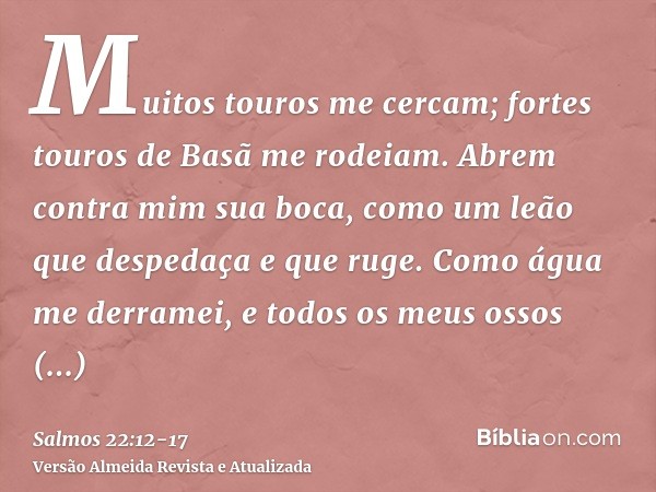 Muitos touros me cercam; fortes touros de Basã me rodeiam.Abrem contra mim sua boca, como um leão que despedaça e que ruge.Como água me derramei, e todos os meu