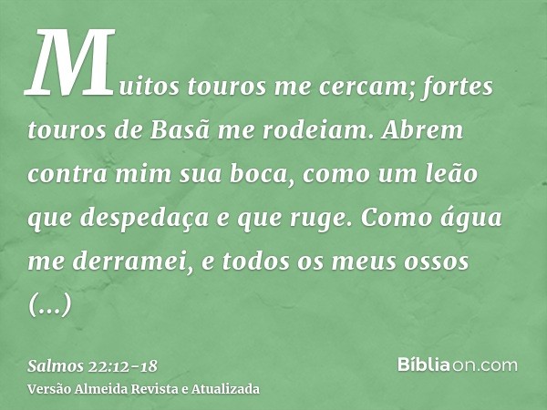 Muitos touros me cercam; fortes touros de Basã me rodeiam.Abrem contra mim sua boca, como um leão que despedaça e que ruge.Como água me derramei, e todos os meu