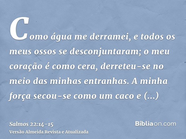 Como água me derramei, e todos os meus ossos se desconjuntaram; o meu coração é como cera, derreteu-se no meio das minhas entranhas.A minha força secou-se como 