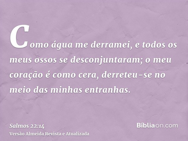 Como água me derramei, e todos os meus ossos se desconjuntaram; o meu coração é como cera, derreteu-se no meio das minhas entranhas.