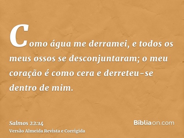 Como água me derramei, e todos os meus ossos se desconjuntaram; o meu coração é como cera e derreteu-se dentro de mim.