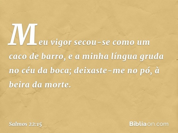 Meu vigor secou-se como um caco de barro,
e a minha língua gruda no céu da boca;
deixaste-me no pó, à beira da morte. -- Salmo 22:15