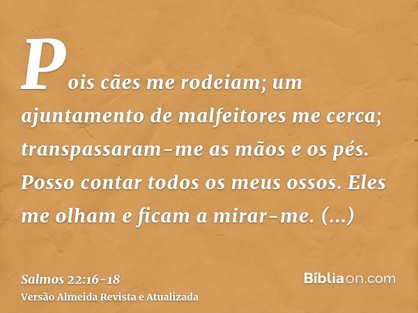 Pois cães me rodeiam; um ajuntamento de malfeitores me cerca; transpassaram-me as mãos e os pés.Posso contar todos os meus ossos. Eles me olham e ficam a mirar-