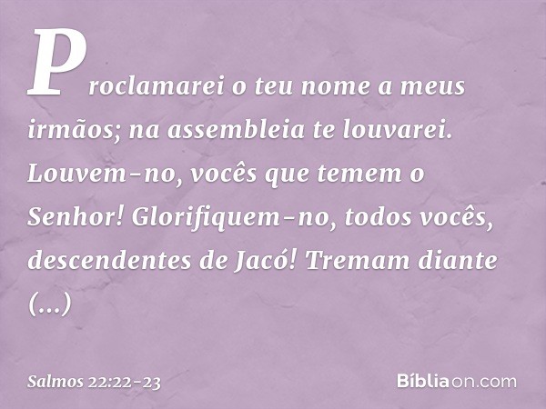Proclamarei o teu nome a meus irmãos;
na assembleia te louvarei. Louvem-no, vocês que temem o Senhor!
Glorifiquem-no, todos vocês,
descendentes de Jacó!
Tremam