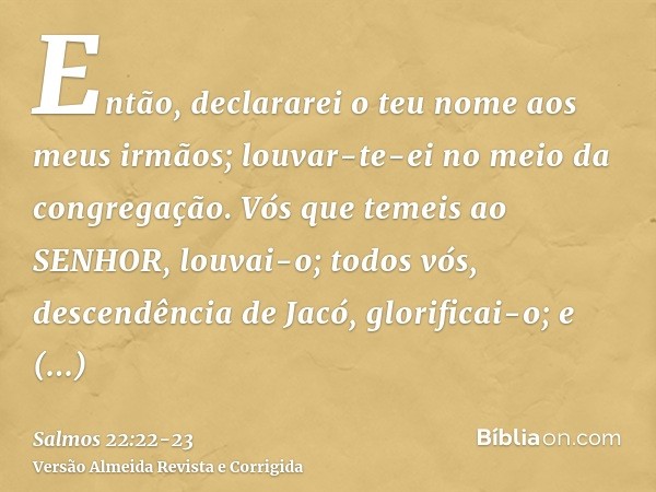 Então, declararei o teu nome aos meus irmãos; louvar-te-ei no meio da congregação.Vós que temeis ao SENHOR, louvai-o; todos vós, descendência de Jacó, glorifica