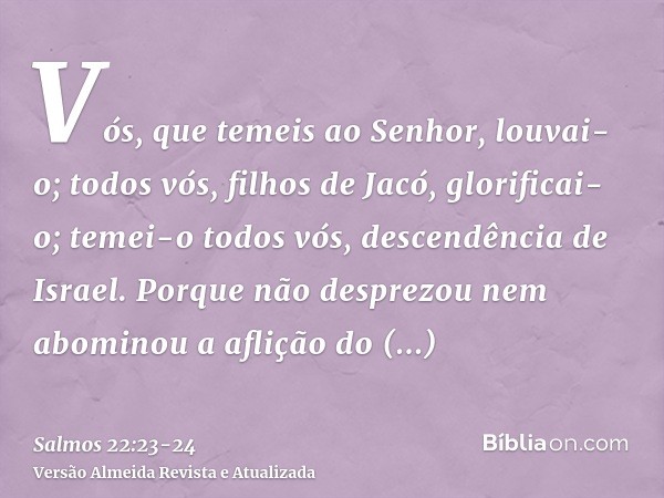 Vós, que temeis ao Senhor, louvai-o; todos vós, filhos de Jacó, glorificai-o; temei-o todos vós, descendência de Israel.Porque não desprezou nem abominou a afli