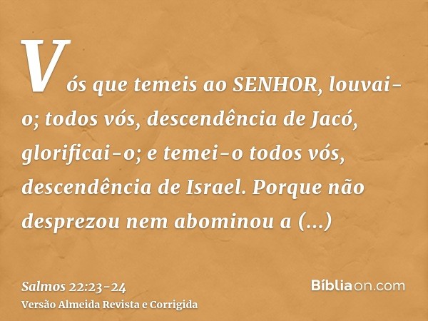 Vós que temeis ao SENHOR, louvai-o; todos vós, descendência de Jacó, glorificai-o; e temei-o todos vós, descendência de Israel.Porque não desprezou nem abominou