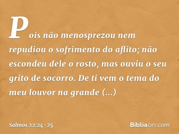 Pois não menosprezou
nem repudiou o sofrimento do aflito;
não escondeu dele o rosto,
mas ouviu o seu grito de socorro. De ti vem o tema do meu louvor
na grande 
