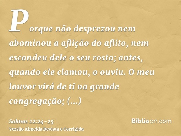 Porque não desprezou nem abominou a aflição do aflito, nem escondeu dele o seu rosto; antes, quando ele clamou, o ouviu.O meu louvor virá de ti na grande congre