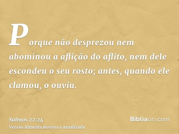 Porque não desprezou nem abominou a aflição do aflito, nem dele escondeu o seu rosto; antes, quando ele clamou, o ouviu.