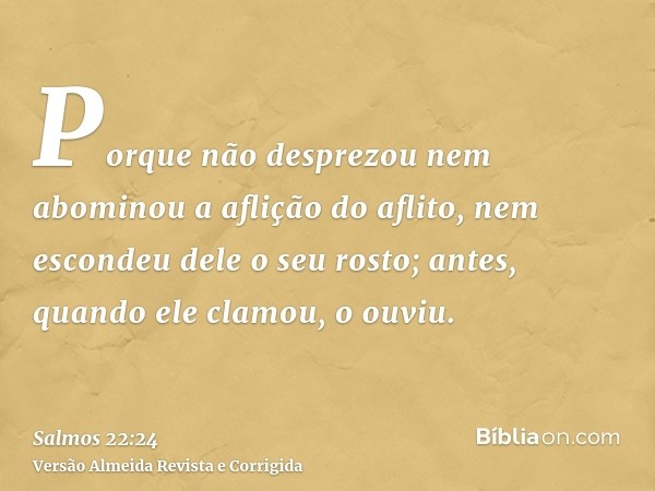 Porque não desprezou nem abominou a aflição do aflito, nem escondeu dele o seu rosto; antes, quando ele clamou, o ouviu.