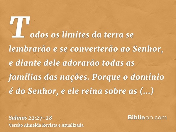 Todos os limites da terra se lembrarão e se converterão ao Senhor, e diante dele adorarão todas as famílias das nações.Porque o domínio é do Senhor, e ele reina