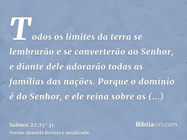 Todos os limites da terra se lembrarão e se converterão ao Senhor, e diante dele adorarão todas as famílias das nações.Porque o domínio é do Senhor, e ele reina