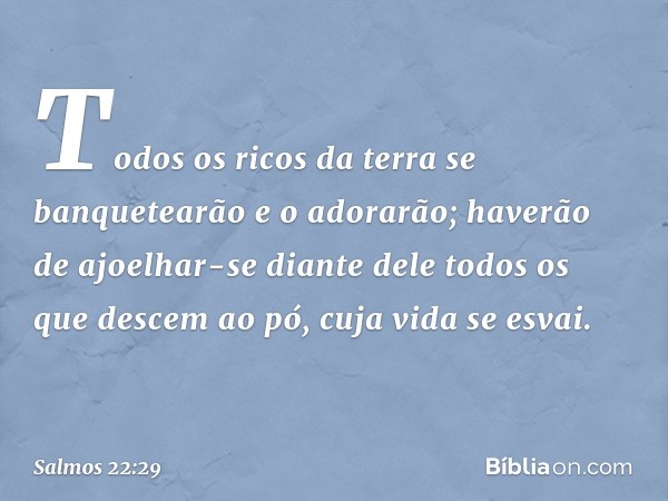 Todos os ricos da terra
se banquetearão e o adorarão;
haverão de ajoelhar-se diante dele
todos os que descem ao pó,
cuja vida se esvai. -- Salmo 22:29