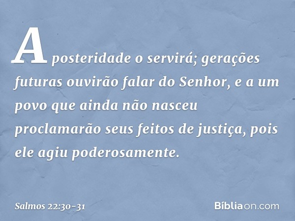 A posteridade o servirá;
gerações futuras ouvirão falar do Senhor, e a um povo que ainda não nasceu
proclamarão seus feitos de justiça,
pois ele agiu poderosame
