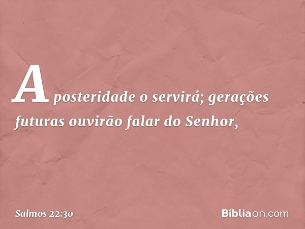 A posteridade o servirá;
gerações futuras ouvirão falar do Senhor, -- Salmo 22:30