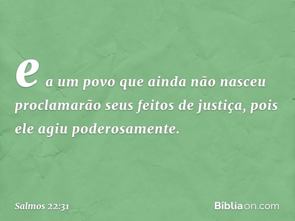 e a um povo que ainda não nasceu
proclamarão seus feitos de justiça,
pois ele agiu poderosamente. -- Salmo 22:31