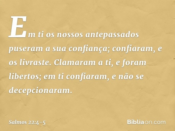 Em ti os nossos antepassados
puseram a sua confiança;
confiaram, e os livraste. Clamaram a ti, e foram libertos;
em ti confiaram, e não se decepcionaram. -- Sal