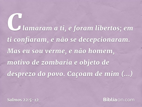 Clamaram a ti, e foram libertos;
em ti confiaram, e não se decepcionaram. Mas eu sou verme, e não homem,
motivo de zombaria
e objeto de desprezo do povo. Caçoam