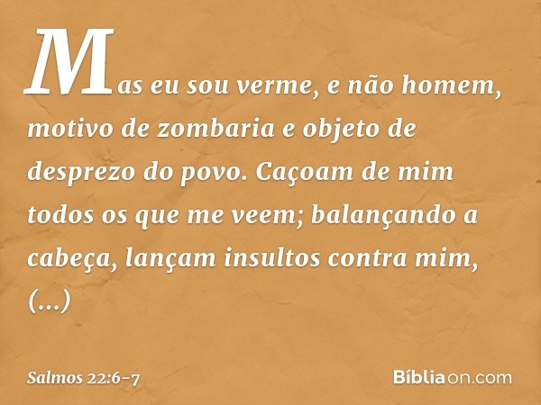 Mas eu sou verme, e não homem,
motivo de zombaria
e objeto de desprezo do povo. Caçoam de mim todos os que me veem;
balançando a cabeça,
lançam insultos contra 