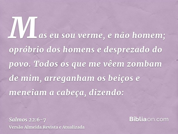 Mas eu sou verme, e não homem; opróbrio dos homens e desprezado do povo.Todos os que me vêem zombam de mim, arreganham os beiços e meneiam a cabeça, dizendo: