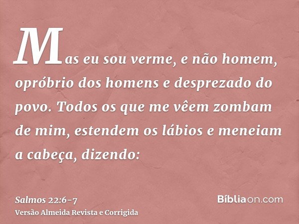 Mas eu sou verme, e não homem, opróbrio dos homens e desprezado do povo.Todos os que me vêem zombam de mim, estendem os lábios e meneiam a cabeça, dizendo: