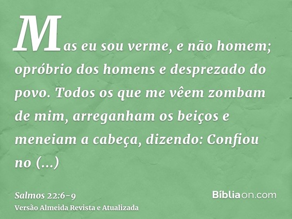 Mas eu sou verme, e não homem; opróbrio dos homens e desprezado do povo.Todos os que me vêem zombam de mim, arreganham os beiços e meneiam a cabeça, dizendo:Con