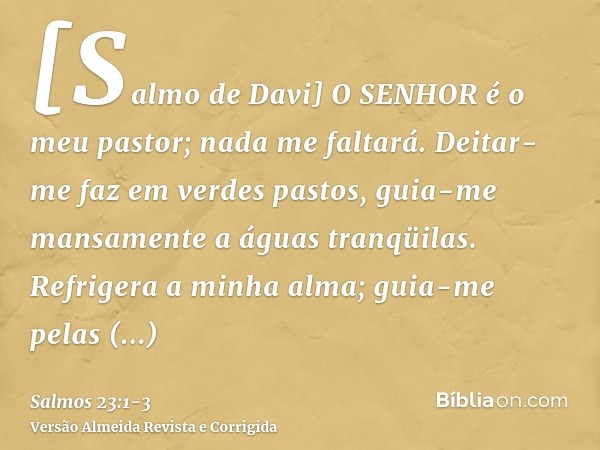 [Salmo de Davi] O SENHOR é o meu pastor; nada me faltará.Deitar-me faz em verdes pastos, guia-me mansamente a águas tranqüilas.Refrigera a minha alma; guia-me p