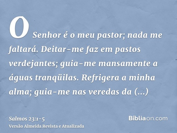 O Senhor é o meu pastor; nada me faltará.Deitar-me faz em pastos verdejantes; guia-me mansamente a águas tranqüilas.Refrigera a minha alma; guia-me nas veredas 