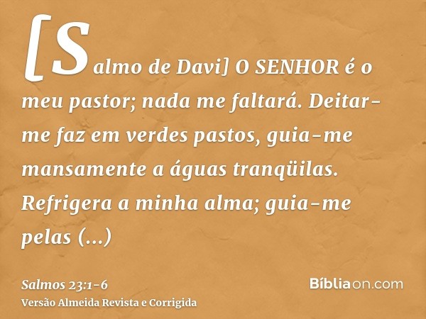 [Salmo de Davi] O SENHOR é o meu pastor; nada me faltará.Deitar-me faz em verdes pastos, guia-me mansamente a águas tranqüilas.Refrigera a minha alma; guia-me p