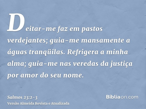 Deitar-me faz em pastos verdejantes; guia-me mansamente a águas tranqüilas.Refrigera a minha alma; guia-me nas veredas da justiça por amor do seu nome.