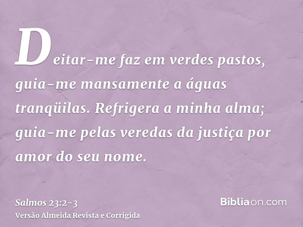 Deitar-me faz em verdes pastos, guia-me mansamente a águas tranqüilas.Refrigera a minha alma; guia-me pelas veredas da justiça por amor do seu nome.