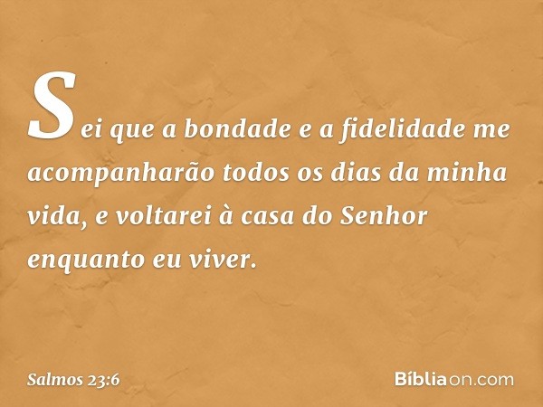 Sei que a bondade e a fidelidade
me acompanharão todos os dias da minha vida,
e voltarei à casa do Senhor enquanto eu viver. -- Salmo 23:6