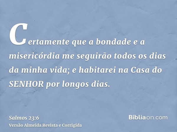 Certamente que a bondade e a misericórdia me seguirão todos os dias da minha vida; e habitarei na Casa do SENHOR por longos dias.
