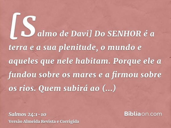 [Salmo de Davi] Do SENHOR é a terra e a sua plenitude, o mundo e aqueles que nele habitam.Porque ele a fundou sobre os mares e a firmou sobre os rios.Quem subir