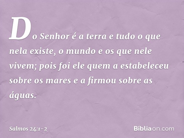 Do Senhor é a terra e tudo o que nela existe,
o mundo e os que nele vivem; pois foi ele quem a estabeleceu sobre os mares
e a firmou sobre as águas. -- Salmo 24