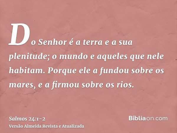 Do Senhor é a terra e a sua plenitude; o mundo e aqueles que nele habitam.Porque ele a fundou sobre os mares, e a firmou sobre os rios.