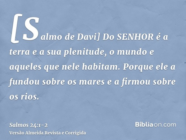 [Salmo de Davi] Do SENHOR é a terra e a sua plenitude, o mundo e aqueles que nele habitam.Porque ele a fundou sobre os mares e a firmou sobre os rios.