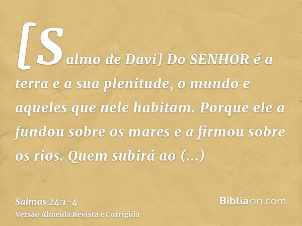 [Salmo de Davi] Do SENHOR é a terra e a sua plenitude, o mundo e aqueles que nele habitam.Porque ele a fundou sobre os mares e a firmou sobre os rios.Quem subir