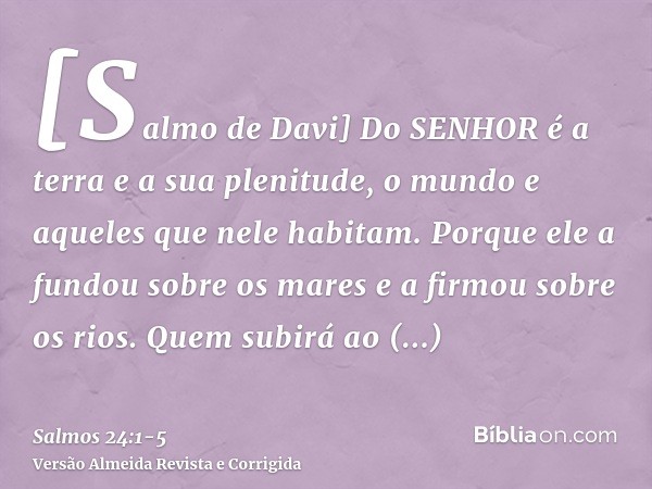 [Salmo de Davi] Do SENHOR é a terra e a sua plenitude, o mundo e aqueles que nele habitam.Porque ele a fundou sobre os mares e a firmou sobre os rios.Quem subir