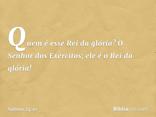 Quem é esse Rei da glória?
O Senhor dos Exércitos;
ele é o Rei da glória! -- Salmo 24:10