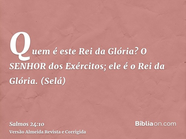 Quem é este Rei da Glória? O SENHOR dos Exércitos; ele é o Rei da Glória. (Selá)