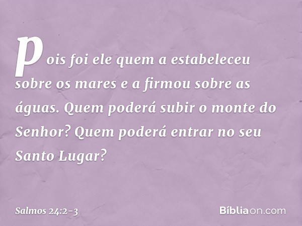 pois foi ele quem a estabeleceu sobre os mares
e a firmou sobre as águas. Quem poderá subir o monte do Senhor?
Quem poderá entrar no seu Santo Lugar? -- Salmo 2