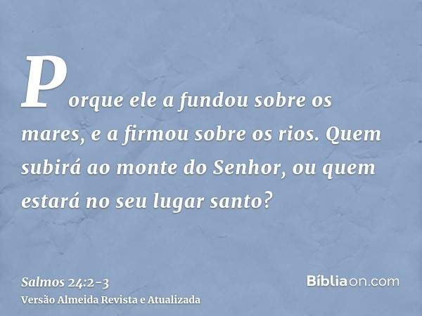 Porque ele a fundou sobre os mares, e a firmou sobre os rios.Quem subirá ao monte do Senhor, ou quem estará no seu lugar santo?