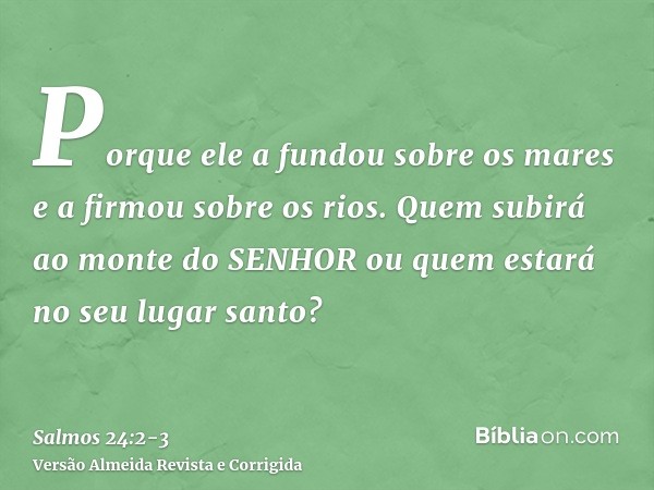 Porque ele a fundou sobre os mares e a firmou sobre os rios.Quem subirá ao monte do SENHOR ou quem estará no seu lugar santo?