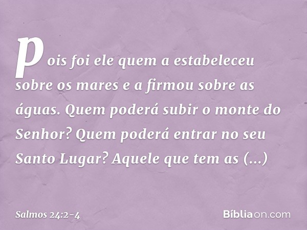 pois foi ele quem a estabeleceu sobre os mares
e a firmou sobre as águas. Quem poderá subir o monte do Senhor?
Quem poderá entrar no seu Santo Lugar? Aquele que