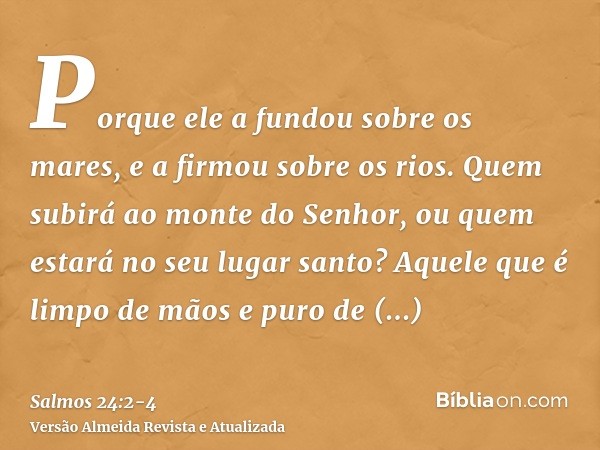 Porque ele a fundou sobre os mares, e a firmou sobre os rios.Quem subirá ao monte do Senhor, ou quem estará no seu lugar santo?Aquele que é limpo de mãos e puro