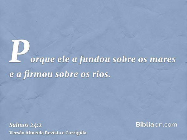 Porque ele a fundou sobre os mares e a firmou sobre os rios.