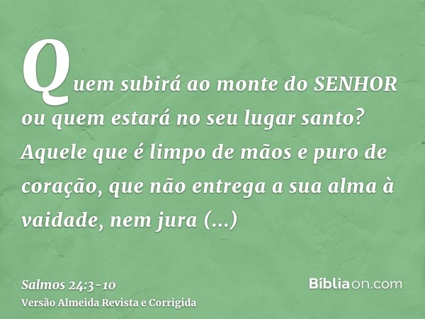 Quem subirá ao monte do SENHOR ou quem estará no seu lugar santo?Aquele que é limpo de mãos e puro de coração, que não entrega a sua alma à vaidade, nem jura en