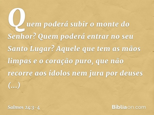 Quem poderá subir o monte do Senhor?
Quem poderá entrar no seu Santo Lugar? Aquele que tem as mãos limpas
e o coração puro,
que não recorre aos ídolos
nem jura 